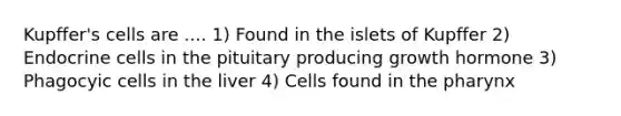 Kupffer's cells are .... 1) Found in the islets of Kupffer 2) Endocrine cells in the pituitary producing growth hormone 3) Phagocyic cells in the liver 4) Cells found in <a href='https://www.questionai.com/knowledge/ktW97n6hGJ-the-pharynx' class='anchor-knowledge'>the pharynx</a>