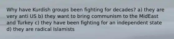 Why have Kurdish groups been fighting for decades? a) they are very anti US b) they want to bring communism to the MidEast and Turkey c) they have been fighting for an independent state d) they are radical Islamists