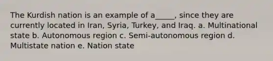 The Kurdish nation is an example of a_____, since they are currently located in Iran, Syria, Turkey, and Iraq. a. Multinational state b. Autonomous region c. Semi-autonomous region d. Multistate nation e. Nation state