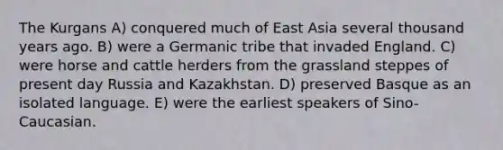 The Kurgans A) conquered much of East Asia several thousand years ago. B) were a Germanic tribe that invaded England. C) were horse and cattle herders from the grassland steppes of present day Russia and Kazakhstan. D) preserved Basque as an isolated language. E) were the earliest speakers of Sino-Caucasian.