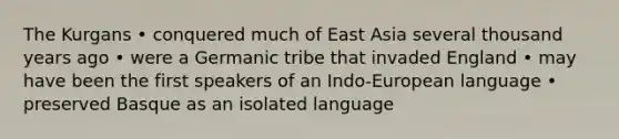 The Kurgans • conquered much of East Asia several thousand years ago • were a Germanic tribe that invaded England • may have been the first speakers of an Indo-European language • preserved Basque as an isolated language