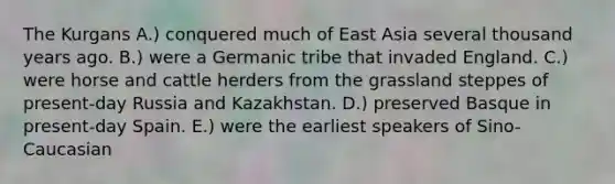 The Kurgans A.) conquered much of East Asia several thousand years ago. B.) were a Germanic tribe that invaded England. C.) were horse and cattle herders from the grassland steppes of present-day Russia and Kazakhstan. D.) preserved Basque in present-day Spain. E.) were the earliest speakers of Sino-Caucasian