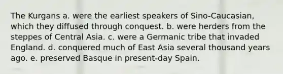 The Kurgans a. were the earliest speakers of Sino-Caucasian, which they diffused through conquest. b. were herders from the steppes of Central Asia. c. were a Germanic tribe that invaded England. d. conquered much of East Asia several thousand years ago. e. preserved Basque in present-day Spain.