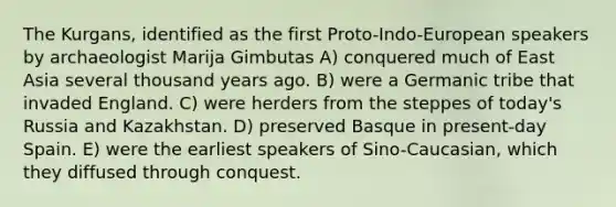The Kurgans, identified as the first Proto-Indo-European speakers by archaeologist Marija Gimbutas A) conquered much of East Asia several thousand years ago. B) were a Germanic tribe that invaded England. C) were herders from the steppes of today's Russia and Kazakhstan. D) preserved Basque in present-day Spain. E) were the earliest speakers of Sino-Caucasian, which they diffused through conquest.