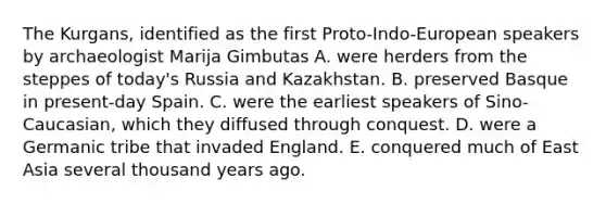 The Kurgans, identified as the first Proto-Indo-European speakers by archaeologist Marija Gimbutas A. were herders from the steppes of today's Russia and Kazakhstan. B. preserved Basque in present-day Spain. C. were the earliest speakers of Sino-Caucasian, which they diffused through conquest. D. were a Germanic tribe that invaded England. E. conquered much of East Asia several thousand years ago.