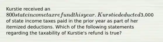 Kurstie received an 800 state income tax refund this year. Kurstie deducted3,000 of state income taxes paid in the prior year as part of her itemized deductions. Which of the following statements regarding the taxability of Kurstie's refund is true?