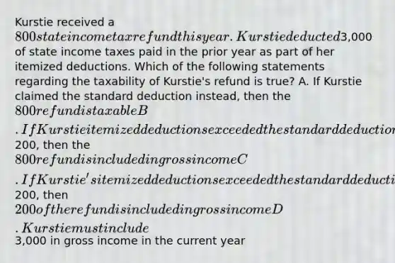 Kurstie received a 800 state income tax refund this year. Kurstie deducted3,000 of state income taxes paid in the prior year as part of her itemized deductions. Which of the following statements regarding the taxability of Kurstie's refund is true? A. If Kurstie claimed the standard deduction instead, then the 800 refund is taxable B. If Kurstie itemized deductions exceeded the standard deduction by200, then the 800 refund is included in gross income C. If Kurstie's itemized deductions exceeded the standard deduction by200, then200 of the refund is included in gross income D. Kurstie must include3,000 in gross income in the current year