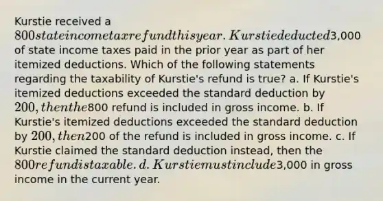 Kurstie received a 800 state income tax refund this year. Kurstie deducted3,000 of state income taxes paid in the prior year as part of her itemized deductions. Which of the following statements regarding the taxability of Kurstie's refund is true? a. If Kurstie's itemized deductions exceeded the standard deduction by 200, then the800 refund is included in gross income. b. If Kurstie's itemized deductions exceeded the standard deduction by 200, then200 of the refund is included in gross income. c. If Kurstie claimed the standard deduction instead, then the 800 refund is taxable. d. Kurstie must include3,000 in gross income in the current year.