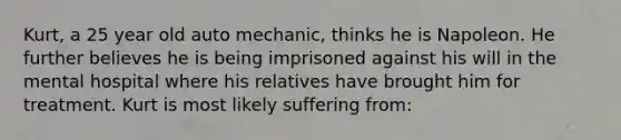 Kurt, a 25 year old auto mechanic, thinks he is Napoleon. He further believes he is being imprisoned against his will in the mental hospital where his relatives have brought him for treatment. Kurt is most likely suffering from: