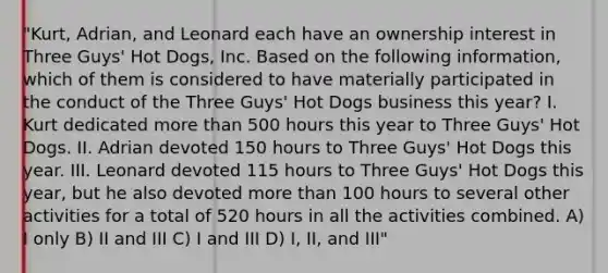 "Kurt, Adrian, and Leonard each have an ownership interest in Three Guys' Hot Dogs, Inc. Based on the following information, which of them is considered to have materially participated in the conduct of the Three Guys' Hot Dogs business this year? I. Kurt dedicated more than 500 hours this year to Three Guys' Hot Dogs. II. Adrian devoted 150 hours to Three Guys' Hot Dogs this year. III. Leonard devoted 115 hours to Three Guys' Hot Dogs this year, but he also devoted more than 100 hours to several other activities for a total of 520 hours in all the activities combined. A) I only B) II and III C) I and III D) I, II, and III"