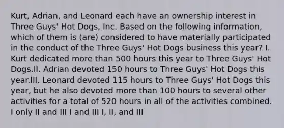 Kurt, Adrian, and Leonard each have an ownership interest in Three Guys' Hot Dogs, Inc. Based on the following information, which of them is (are) considered to have materially participated in the conduct of the Three Guys' Hot Dogs business this year? I. Kurt dedicated more than 500 hours this year to Three Guys' Hot Dogs.II. Adrian devoted 150 hours to Three Guys' Hot Dogs this year.III. Leonard devoted 115 hours to Three Guys' Hot Dogs this year, but he also devoted more than 100 hours to several other activities for a total of 520 hours in all of the activities combined. I only II and III I and III I, II, and III