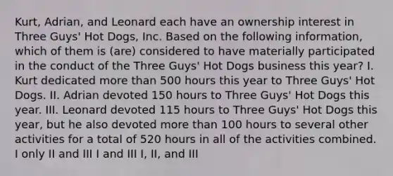 Kurt, Adrian, and Leonard each have an ownership interest in Three Guys' Hot Dogs, Inc. Based on the following information, which of them is (are) considered to have materially participated in the conduct of the Three Guys' Hot Dogs business this year? I. Kurt dedicated more than 500 hours this year to Three Guys' Hot Dogs. II. Adrian devoted 150 hours to Three Guys' Hot Dogs this year. III. Leonard devoted 115 hours to Three Guys' Hot Dogs this year, but he also devoted more than 100 hours to several other activities for a total of 520 hours in all of the activities combined. I only II and III I and III I, II, and III