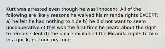 Kurt was arrested even though he was innocent. All of the following are likely reasons he waived his miranda rights EXCEPT: a) he felt he had nothing to hide b) he did not want to seem uncooperative c) this was the first time he heard about the right to remain silent d) the police explained the Miranda rights to him in a quick, perfunctory tone