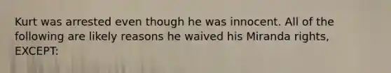 Kurt was arrested even though he was innocent. All of the following are likely reasons he waived his Miranda rights, EXCEPT: