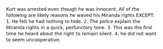 Kurt was arrested even though he was innocent. All of the following are likely reasons he waved his Miranda rights EXCEPT: 1. He felt he had nothing to hide. 2. The police explain the Miranda rights in a quick, perfunctory tone. 3. This was the first time he heard about the right to remain silent. 4. he did not want to seem uncooperative.