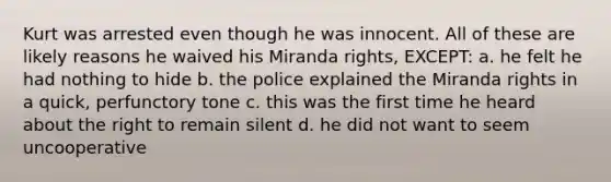 Kurt was arrested even though he was innocent. All of these are likely reasons he waived his Miranda rights, EXCEPT: a. he felt he had nothing to hide b. the police explained the Miranda rights in a quick, perfunctory tone c. this was the first time he heard about the right to remain silent d. he did not want to seem uncooperative