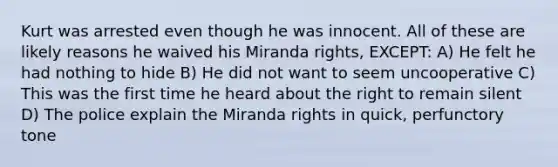 Kurt was arrested even though he was innocent. All of these are likely reasons he waived his Miranda rights, EXCEPT: A) He felt he had nothing to hide B) He did not want to seem uncooperative C) This was the first time he heard about the right to remain silent D) The police explain the Miranda rights in quick, perfunctory tone