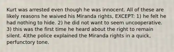 Kurt was arrested even though he was innocent. All of these are likely reasons he waived his Miranda rights, EXCEPT: 1) he felt he had nothing to hide. 2) he did not want to seem uncooperative. 3) this was the first time he heard about the right to remain silent. 4)the police explained the Miranda rights in a quick, perfunctory tone.