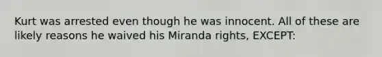 Kurt was arrested even though he was innocent. All of these are likely reasons he waived his Miranda rights, EXCEPT: