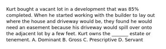 Kurt bought a vacant lot in a development that was 85% completed. When he started working with the builder to lay out where the house and driveway would be, they found he would need an easement because his driveway would spill over onto the adjacent lot by a few feet. Kurt owns the _______ estate or tenement. A. Dominant B. Gross C. Prescriptive D. Servant