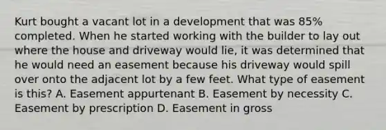 Kurt bought a vacant lot in a development that was 85% completed. When he started working with the builder to lay out where the house and driveway would lie, it was determined that he would need an easement because his driveway would spill over onto the adjacent lot by a few feet. What type of easement is this? A. Easement appurtenant B. Easement by necessity C. Easement by prescription D. Easement in gross