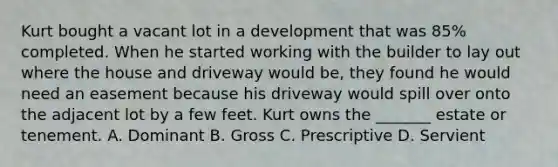 Kurt bought a vacant lot in a development that was 85% completed. When he started working with the builder to lay out where the house and driveway would be, they found he would need an easement because his driveway would spill over onto the adjacent lot by a few feet. Kurt owns the _______ estate or tenement. A. Dominant B. Gross C. Prescriptive D. Servient