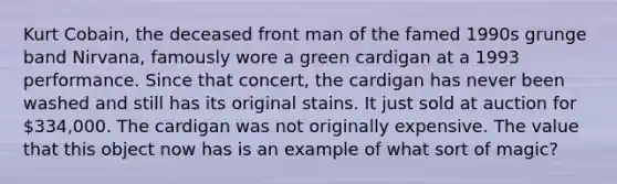 Kurt Cobain, the deceased front man of the famed 1990s grunge band Nirvana, famously wore a green cardigan at a 1993 performance. Since that concert, the cardigan has never been washed and still has its original stains. It just sold at auction for 334,000. The cardigan was not originally expensive. The value that this object now has is an example of what sort of magic?