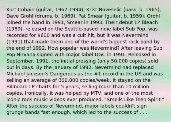 Kurt Cobain (guitar, 1967-1994), Krist Noveselic (bass, b. 1965), Dave Grohl (drums, b. 1969), Pat Smear (guitar, b. 1959). Grohl joined the band in 1991, Smear in 1993. Their debut LP Bleach (1989), released on the Seattle-based indie label Sub Pop, was recorded for 600 and was a cult hit, but it was Nevermind (1991) that made them one of the world's biggest rock band by the end of 1992. How popular was Nevermind? After leaving Sub Pop Nirvana signed with major label DGC in 1991. Released in September, 1991, the initial pressing (only 50,000 copies) sold out in days. By the January of 1992, Nevermind had replaced Michael Jackson's Dangerous as the #1 record in the US and was selling an average of 300,000 copies/week. It stayed on the Billboard LP charts for 5 years, selling more than 10 million copies. Ironically, it was helped by MTV, and one of the most iconic rock music videos ever produced, "Smells Like Teen Spirit." After the success of Nevermind, major labels couldn't sign grunge bands fast enough, which led to the success of . . .