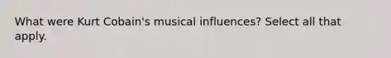 What were Kurt Cobain's musical influences? Select all that apply.