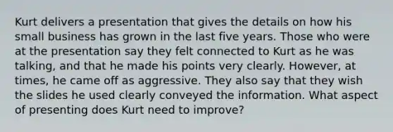Kurt delivers a presentation that gives the details on how his small business has grown in the last five years. Those who were at the presentation say they felt connected to Kurt as he was talking, and that he made his points very clearly. However, at times, he came off as aggressive. They also say that they wish the slides he used clearly conveyed the information. What aspect of presenting does Kurt need to improve?