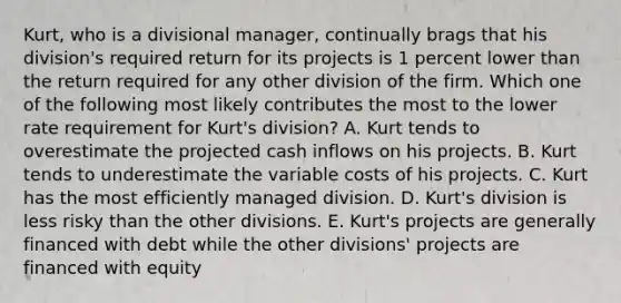 Kurt, who is a divisional manager, continually brags that his division's required return for its projects is 1 percent lower than the return required for any other division of the firm. Which one of the following most likely contributes the most to the lower rate requirement for Kurt's division? A. Kurt tends to overestimate the projected cash inflows on his projects. B. Kurt tends to underestimate the variable costs of his projects. C. Kurt has the most efficiently managed division. D. Kurt's division is less risky than the other divisions. E. Kurt's projects are generally financed with debt while the other divisions' projects are financed with equity