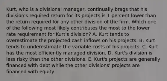 Kurt, who is a divisional manager, continually brags that his division's required return for its projects is 1 percent lower than the return required for any other division of the firm. Which one of the following most likely contributes the most to the lower rate requirement for Kurt's division? A. Kurt tends to overestimate the projected cash inflows on his projects. B. Kurt tends to underestimate the variable costs of his projects. C. Kurt has the most efficiently managed division. D. Kurt's division is less risky than the other divisions. E. Kurt's projects are generally financed with debt while the other divisions' projects are financed with equity.