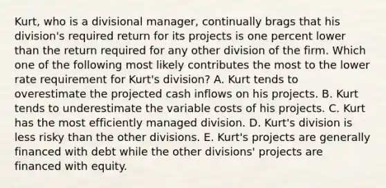 Kurt, who is a divisional manager, continually brags that his division's required return for its projects is one percent lower than the return required for any other division of the firm. Which one of the following most likely contributes the most to the lower rate requirement for Kurt's division? A. Kurt tends to overestimate the projected cash inflows on his projects. B. Kurt tends to underestimate the variable costs of his projects. C. Kurt has the most efficiently managed division. D. Kurt's division is less risky than the other divisions. E. Kurt's projects are generally financed with debt while the other divisions' projects are financed with equity.