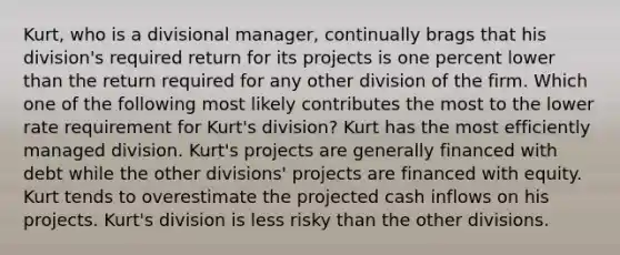 Kurt, who is a divisional manager, continually brags that his division's required return for its projects is one percent lower than the return required for any other division of the firm. Which one of the following most likely contributes the most to the lower rate requirement for Kurt's division? Kurt has the most efficiently managed division. Kurt's projects are generally financed with debt while the other divisions' projects are financed with equity. Kurt tends to overestimate the projected cash inflows on his projects. Kurt's division is less risky than the other divisions.