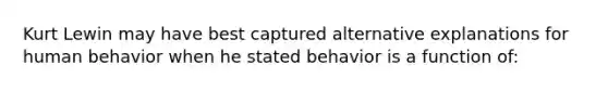 Kurt Lewin may have best captured alternative explanations for human behavior when he stated behavior is a function of: