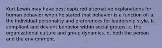 Kurt Lewin may have best captured alternative explanations for human behavior when he stated that behavior is a function of: a. the individual personality and preferences for leadership style. b. compliant and deviant behavior within social groups. c. the organizational culture and group dynamics. d. both the person and the environment.