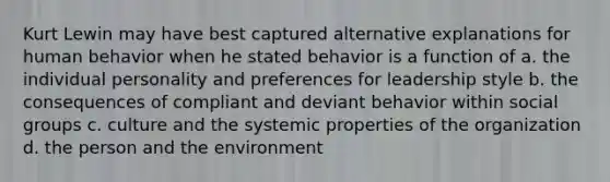 Kurt Lewin may have best captured alternative explanations for human behavior when he stated behavior is a function of a. the individual personality and preferences for leadership style b. the consequences of compliant and deviant behavior within social groups c. culture and the systemic properties of the organization d. the person and the environment