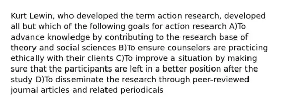 Kurt Lewin, who developed the term action research, developed all but which of the following goals for action research A)To advance knowledge by contributing to the research base of theory and social sciences B)To ensure counselors are practicing ethically with their clients C)To improve a situation by making sure that the participants are left in a better position after the study D)To disseminate the research through peer-reviewed journal articles and related periodicals