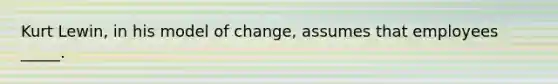 Kurt Lewin, in his model of change, assumes that employees _____.