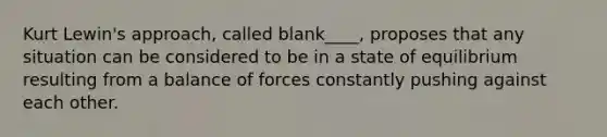 Kurt Lewin's approach, called blank____, proposes that any situation can be considered to be in a state of equilibrium resulting from a balance of forces constantly pushing against each other.