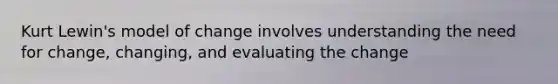 Kurt Lewin's model of change involves understanding the need for change, changing, and evaluating the change