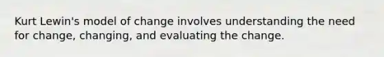 Kurt Lewin's model of change involves understanding the need for change, changing, and evaluating the change.