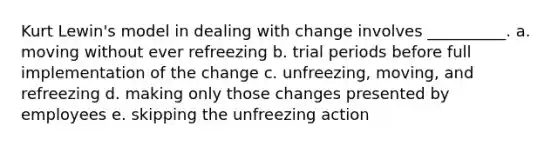 Kurt​ Lewin's model in dealing with change involves​ __________. a. moving without ever refreezing b. trial periods before full implementation of the change c. ​unfreezing, moving, and refreezing d. making only those changes presented by employees e. skipping the unfreezing action