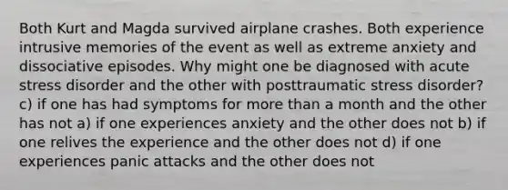 Both Kurt and Magda survived airplane crashes. Both experience intrusive memories of the event as well as extreme anxiety and dissociative episodes. Why might one be diagnosed with acute stress disorder and the other with posttraumatic stress disorder? c) if one has had symptoms for more than a month and the other has not a) if one experiences anxiety and the other does not b) if one relives the experience and the other does not d) if one experiences panic attacks and the other does not