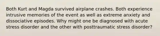 Both Kurt and Magda survived airplane crashes. Both experience intrusive memories of the event as well as extreme anxiety and dissociative episodes. Why might one be diagnosed with acute stress disorder and the other with posttraumatic stress disorder?