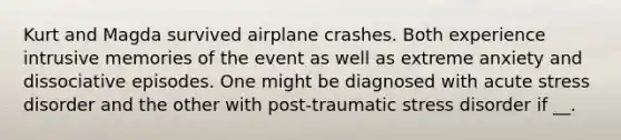 Kurt and Magda survived airplane crashes. Both experience intrusive memories of the event as well as extreme anxiety and dissociative episodes. One might be diagnosed with acute stress disorder and the other with post-traumatic stress disorder if __.