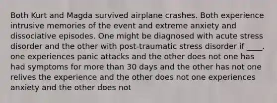 Both Kurt and Magda survived airplane crashes. Both experience intrusive memories of the event and extreme anxiety and dissociative episodes. One might be diagnosed with acute stress disorder and the other with post-traumatic stress disorder if ____. one experiences panic attacks and the other does not one has had symptoms for more than 30 days and the other has not one relives the experience and the other does not one experiences anxiety and the other does not