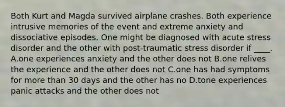 Both Kurt and Magda survived airplane crashes. Both experience intrusive memories of the event and extreme anxiety and dissociative episodes. One might be diagnosed with acute stress disorder and the other with post-traumatic stress disorder if ____. A.one experiences anxiety and the other does not B.one relives the experience and the other does not C.one has had symptoms for more than 30 days and the other has no D.tone experiences panic attacks and the other does not