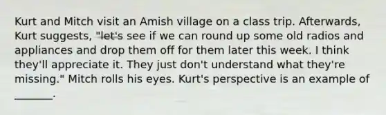 Kurt and Mitch visit an Amish village on a class trip. Afterwards, Kurt suggests, "let's see if we can round up some old radios and appliances and drop them off for them later this week. I think they'll appreciate it. They just don't understand what they're missing." Mitch rolls his eyes. Kurt's perspective is an example of _______.