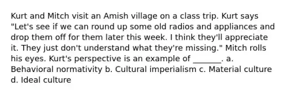 Kurt and Mitch visit an Amish village on a class trip. Kurt says "Let's see if we can round up some old radios and appliances and drop them off for them later this week. I think they'll appreciate it. They just don't understand what they're missing." Mitch rolls his eyes. Kurt's perspective is an example of _______. a. Behavioral normativity b. Cultural imperialism c. Material culture d. Ideal culture